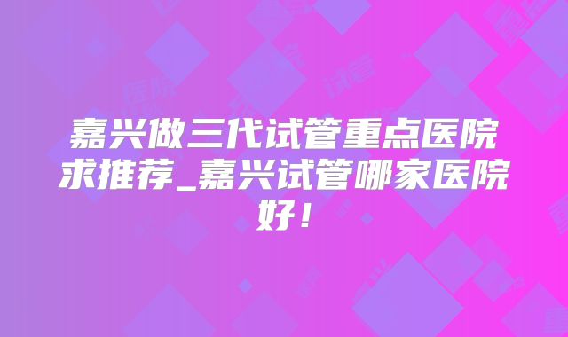 嘉兴做三代试管重点医院求推荐_嘉兴试管哪家医院好！
