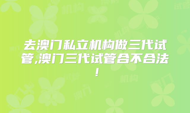 去澳门私立机构做三代试管,澳门三代试管合不合法！