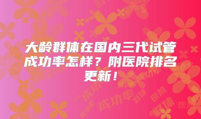 大龄群体在国内三代试管成功率怎样？附医院排名更新！