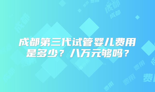 成都第三代试管婴儿费用是多少?八万元够吗?
