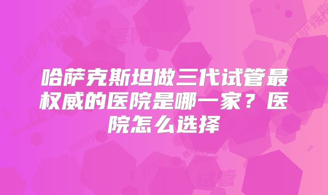 哈萨克斯坦做三代试管最权威的医院是哪一家?医院怎么选择