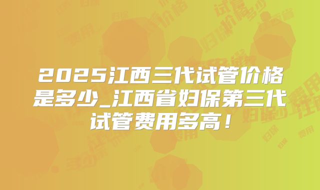 2025江西三代试管价格是多少_江西省妇保第三代试管费用多高!