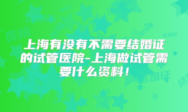 上海有没有不需要结婚证的试管医院-上海做试管需要什么资料!
