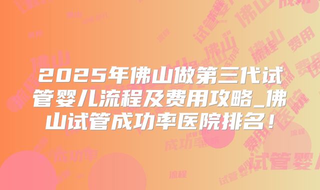 2025年佛山做第三代试管婴儿流程及费用攻略_佛山试管成功率医院排名！