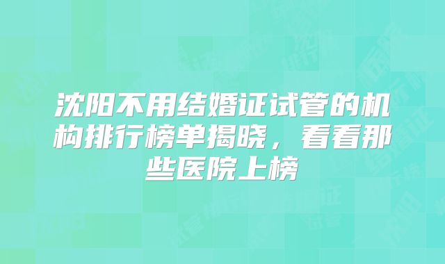 沈阳不用结婚证试管的机构排行榜单揭晓,看看那些医院上榜