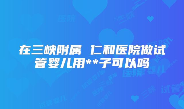 在三峡附属 仁和医院做试管婴儿用**子可以吗