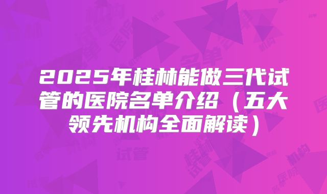 2025年桂林能做三代试管的医院名单介绍（五大领先机构全面解读）