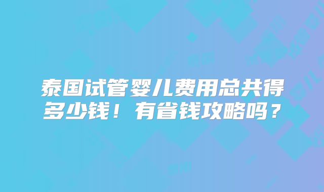 泰国试管婴儿费用总共得多少钱！有省钱攻略吗？