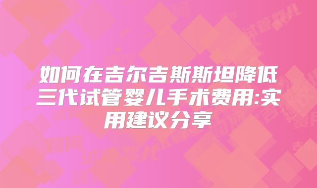 如何在吉尔吉斯斯坦降低三代试管婴儿手术费用:实用建议分享