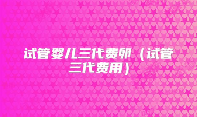 试管婴儿三代费卵（试管三代费用）