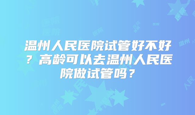 温州人民医院试管好不好?高龄可以去温州人民医院做试管吗?