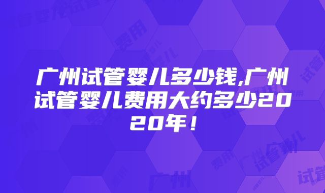 广州试管婴儿多少钱,广州试管婴儿费用大约多少2020年！