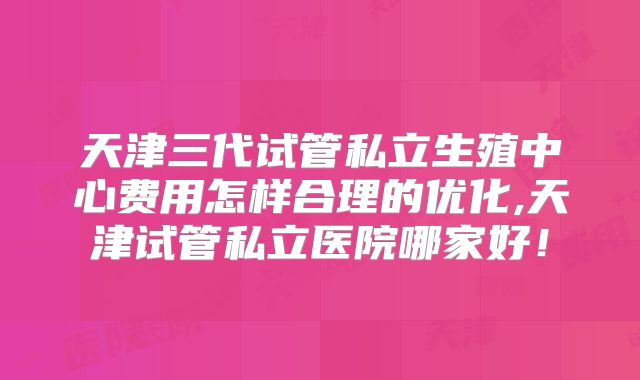 天津三代试管私立生殖中心费用怎样合理的优化,天津试管私立医院哪家好!