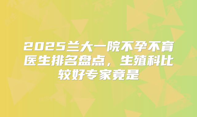 2025兰大一院不孕不育医生排名盘点，生殖科比较好专家竟是