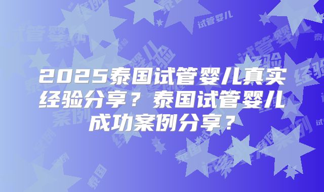 2025泰国试管婴儿真实经验分享?泰国试管婴儿成功案例分享?