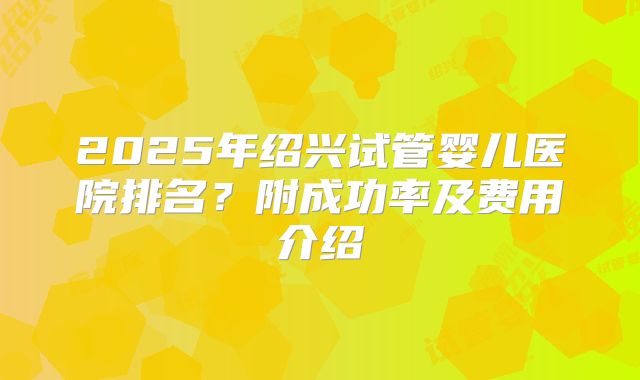 2025年绍兴试管婴儿医院排名？附成功率及费用介绍
