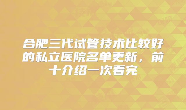 合肥三代试管技术比较好的私立医院名单更新,前十介绍一次看完