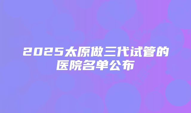 2025太原做三代试管的医院名单公布