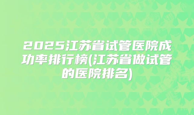 2025江苏省试管医院成功率排行榜(江苏省做试管的医院排名)
