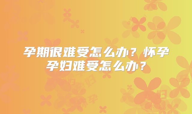 孕期很难受怎么办？怀孕孕妇难受怎么办？