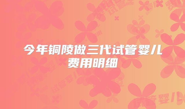 今年铜陵做三代试管婴儿费用明细