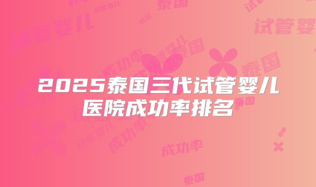 2025泰国三代试管婴儿医院成功率排名
