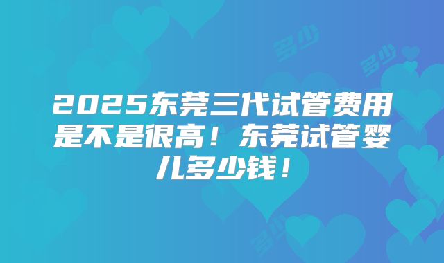 2025东莞三代试管费用是不是很高！东莞试管婴儿多少钱！