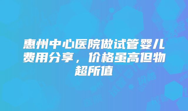 惠州中心医院做试管婴儿费用分享,价格虽高但物超所值