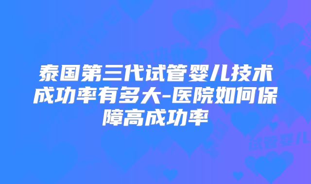 泰国第三代试管婴儿技术成功率有多大-医院如何保障高成功率