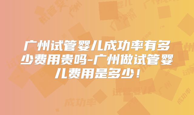 广州试管婴儿成功率有多少费用贵吗-广州做试管婴儿费用是多少！