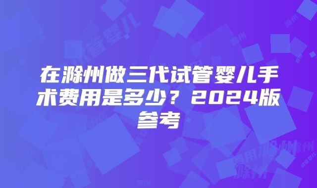 在滁州做三代试管婴儿手术费用是多少？2024版参考