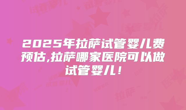 2025年拉萨试管婴儿费预估,拉萨哪家医院可以做试管婴儿!