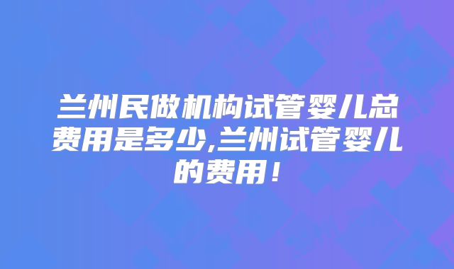 兰州民做机构试管婴儿总费用是多少,兰州试管婴儿的费用!