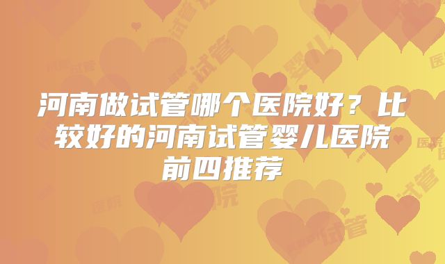 河南做试管哪个医院好？比较好的河南试管婴儿医院前四推荐