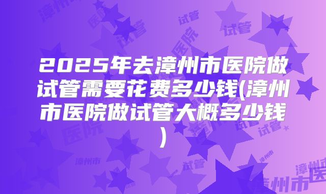 2025年去漳州市医院做试管需要花费多少钱(漳州市医院做试管大概多少钱)