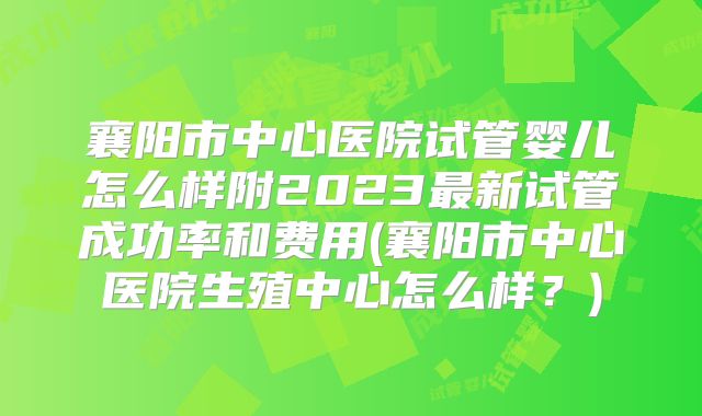 襄阳市中心医院试管婴儿怎么样附2023最新试管成功率和费用(襄阳市中心医院生殖中心怎么样?)