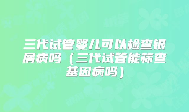三代试管婴儿可以检查银屑病吗（三代试管能筛查基因病吗）