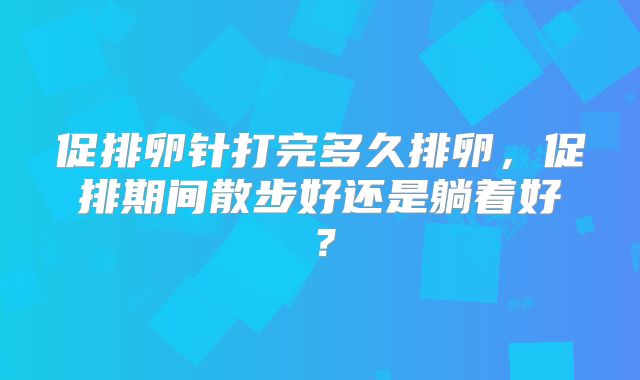 促排卵针打完多久排卵，促排期间散步好还是躺着好？