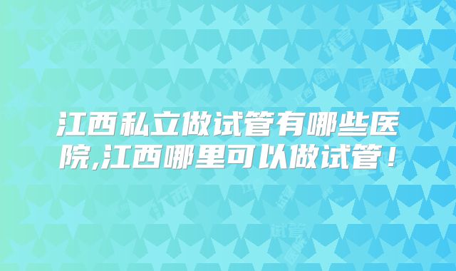 江西私立做试管有哪些医院,江西哪里可以做试管!