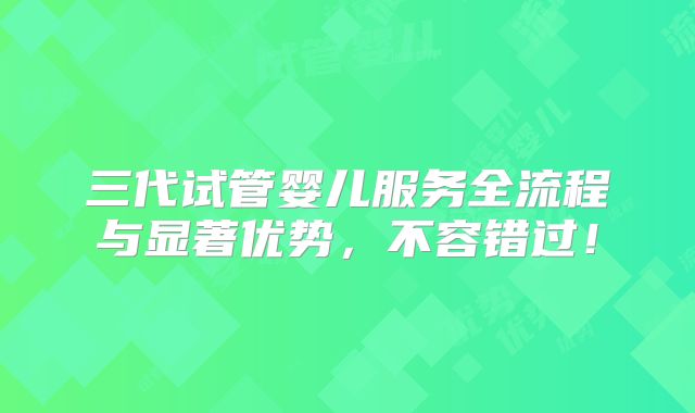 三代试管婴儿服务全流程与显著优势,不容错过!