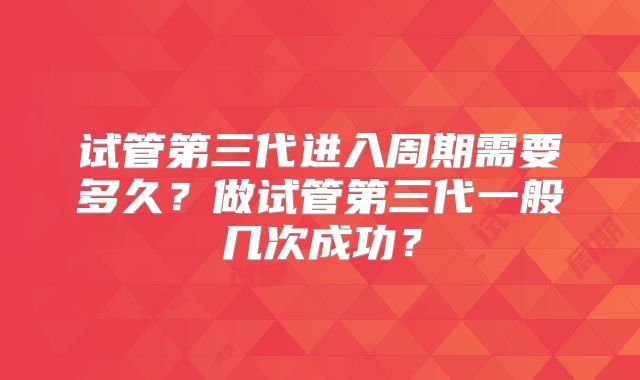 试管第三代进入周期需要多久？做试管第三代一般几次成功？