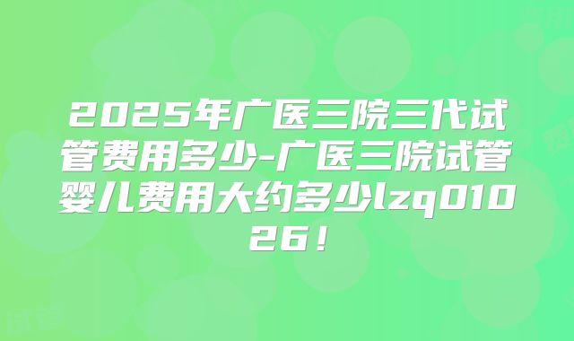 2025年广医三院三代试管费用多少-广医三院试管婴儿费用大约多少lzq01026！