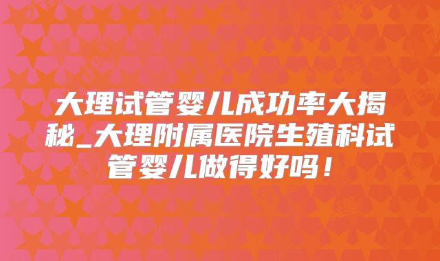大理试管婴儿成功率大揭秘_大理附属医院生殖科试管婴儿做得好吗!