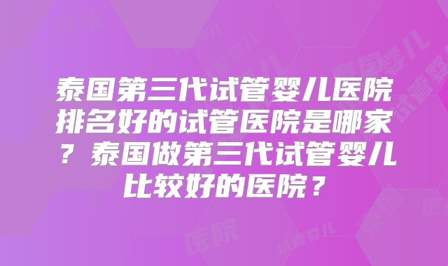 泰国第三代试管婴儿医院排名好的试管医院是哪家？泰国做第三代试管婴儿比较好的医院？