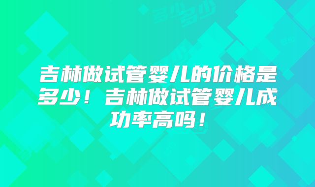 吉林做试管婴儿的价格是多少!吉林做试管婴儿成功率高吗!