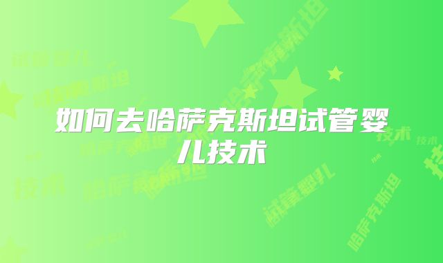 如何去哈萨克斯坦试管婴儿技术
