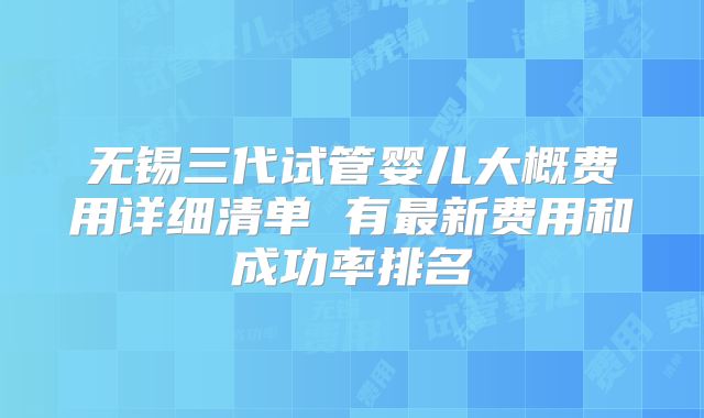 无锡三代试管婴儿大概费用详细清单 有最新费用和成功率排名
