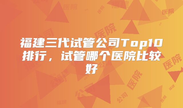 福建三代试管公司Top10排行,试管哪个医院比较好