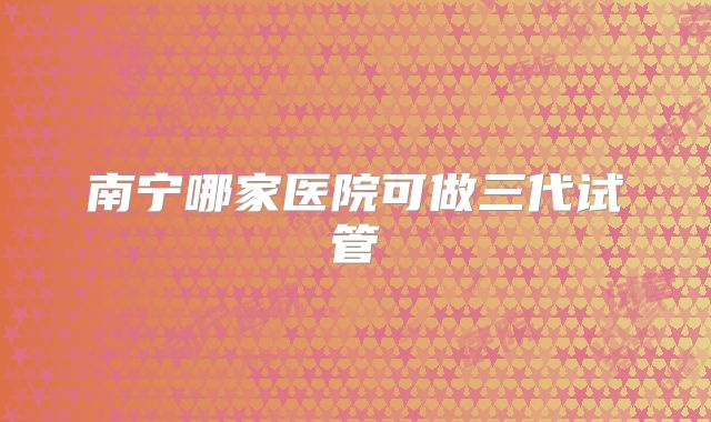 南宁哪家医院可做三代试管