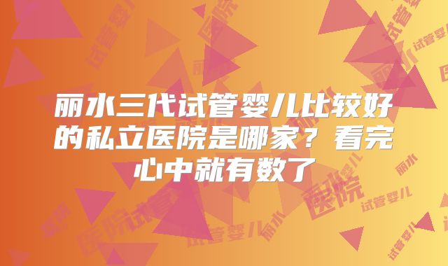 丽水三代试管婴儿比较好的私立医院是哪家？看完心中就有数了